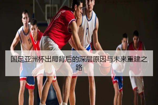 国足亚洲杯出局背后的深层原因与未来重建之路