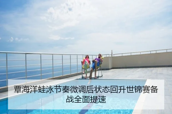 覃海洋蛙泳节奏微调后状态回升世锦赛备战全面提速