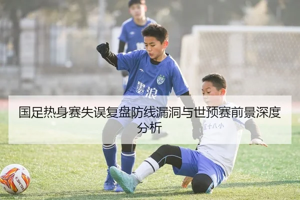国足热身赛失误复盘防线漏洞与世预赛前景深度分析