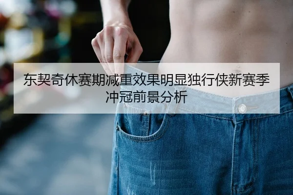 东契奇休赛期减重效果明显独行侠新赛季冲冠前景分析