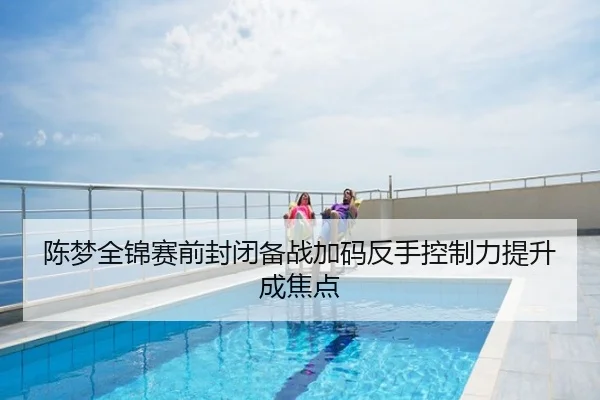 陈梦全锦赛前封闭备战加码反手控制力提升成焦点
